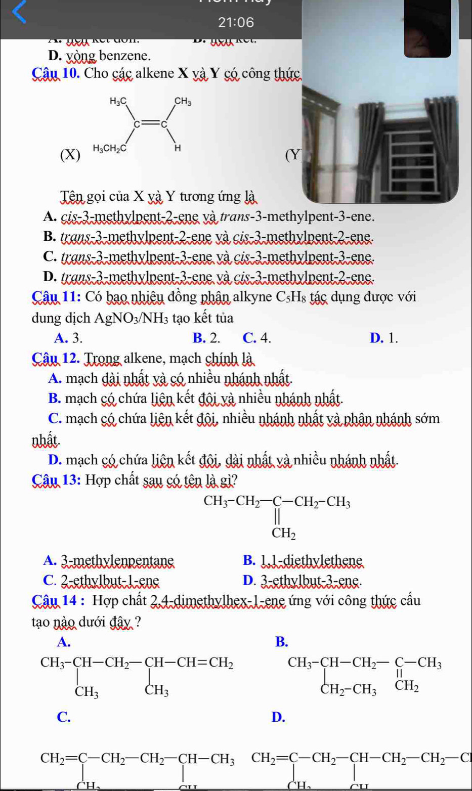 21:06
au
D. yòng benzene.
Câu 10. Cho các alkene X và Y có công thức
(X)
(Y
Tên gọi của X yà Y tương ứng là
A. cis-3-methylpent-2-ene và trans-3-methylpent-3-ene.
B. trans-3-methylpent-2-ene và cis-3-methylpent-2-ene.
C. trans-3-methylpent-3-ene và cis-3-methylpent-3-ene.
D. trans-3-methylpent-3-ene và cis-3-methylpent-2-ene.
Câu 11: Có bao nhiệu đồng phân alkyne C₅Hs tác dụng được với
dung dịch AgNO_3/NH_3 tạo kết tủa
A. 3. B. 2. C. 4. D. 1.
Câu 12. Trong alkene, mạch chính là
A. mạch dài nhất và có nhiều nhánh nhất.
B. mạch có chứa liên kết đội và nhiều nhánh nhất.
C. mạch có chứa liên kết đội, nhiều nhánh nhất và phân nhánh sớm
nhất
D. mạch có chứa liên kết đội, dài nhất và nhiều nhánh nhất.
Câu 13: Hợp chất sau có tên là gi?
CH_3-CH_2-C-CH_2-CH_3 CH_2
A. 3-methylenpentane B. 1,1-diethylethene
C. 2-ethylbut-1-ene D. 3-ethylbut-3-ene.
Câu 14 : Hợp chất 2,4-dimethylhex-1-ene ứng với công thức cầu
tao nào dưới đây ?
B.
beginarrayr CH_3-CH-CH_2-C-CH_3 CH_2-CH_3CH_2endarray
C.
D.
CH_2=C-CH_2-CH_2-CH-CH_3CH_2=C-CH_2-CH-CH_2-CH_2-C
(-y-()=()(x^circ C)
U.
CH