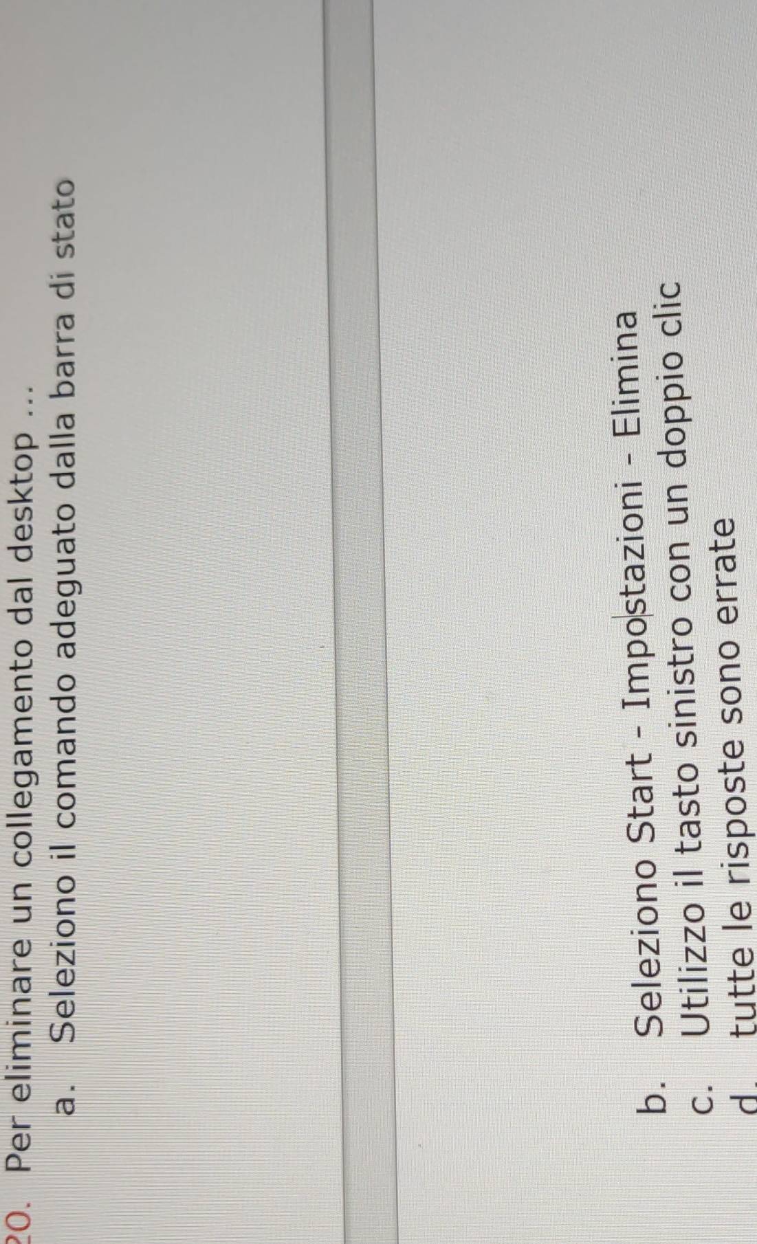 Per eliminare un collegamento dal desktop ...
a. Seleziono il comando adeguato dalla barra di stato
b. Seleziono Start - Impostazioni - Elimina
c. Utilizzo il tasto sinistro con un doppio clic
d. tutte le risposte sono errate
