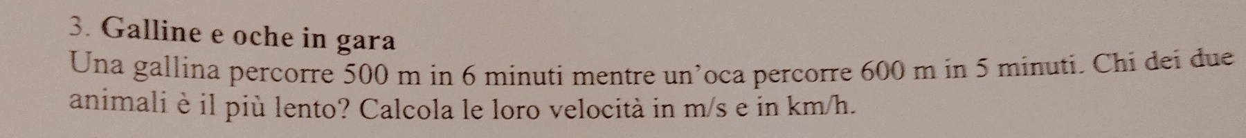 Galline e oche in gara 
Una gallina percorre 500 m in 6 minuti mentre un’oca percorre 600 m in 5 minuti. Chi dei due 
animali è il più lento? Calcola le loro velocità in m/s e in km/h.