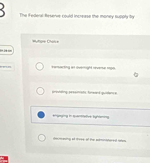 The Federal Reserve could increase the money supply by
Multiple Choice
01:28:04
erences transacting an overnight reverse repo.
providing pessimistic forward guidance.
engaging in quantitative tightening.
decreasing all three of the administered rates.
Ac