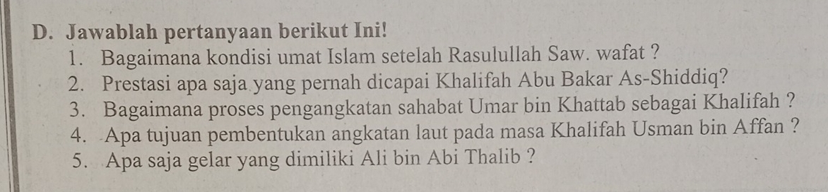 Jawablah pertanyaan berikut Ini! 
1. Bagaimana kondisi umat Islam setelah Rasulullah Saw. wafat ? 
2. Prestasi apa saja yang pernah dicapai Khalifah Abu Bakar As-Shiddiq? 
3. Bagaimana proses pengangkatan sahabat Umar bin Khattab sebagai Khalifah ? 
4. Apa tujuan pembentukan angkatan laut pada masa Khalifah Usman bin Affan ? 
5. Apa saja gelar yang dimiliki Ali bin Abi Thalib ?