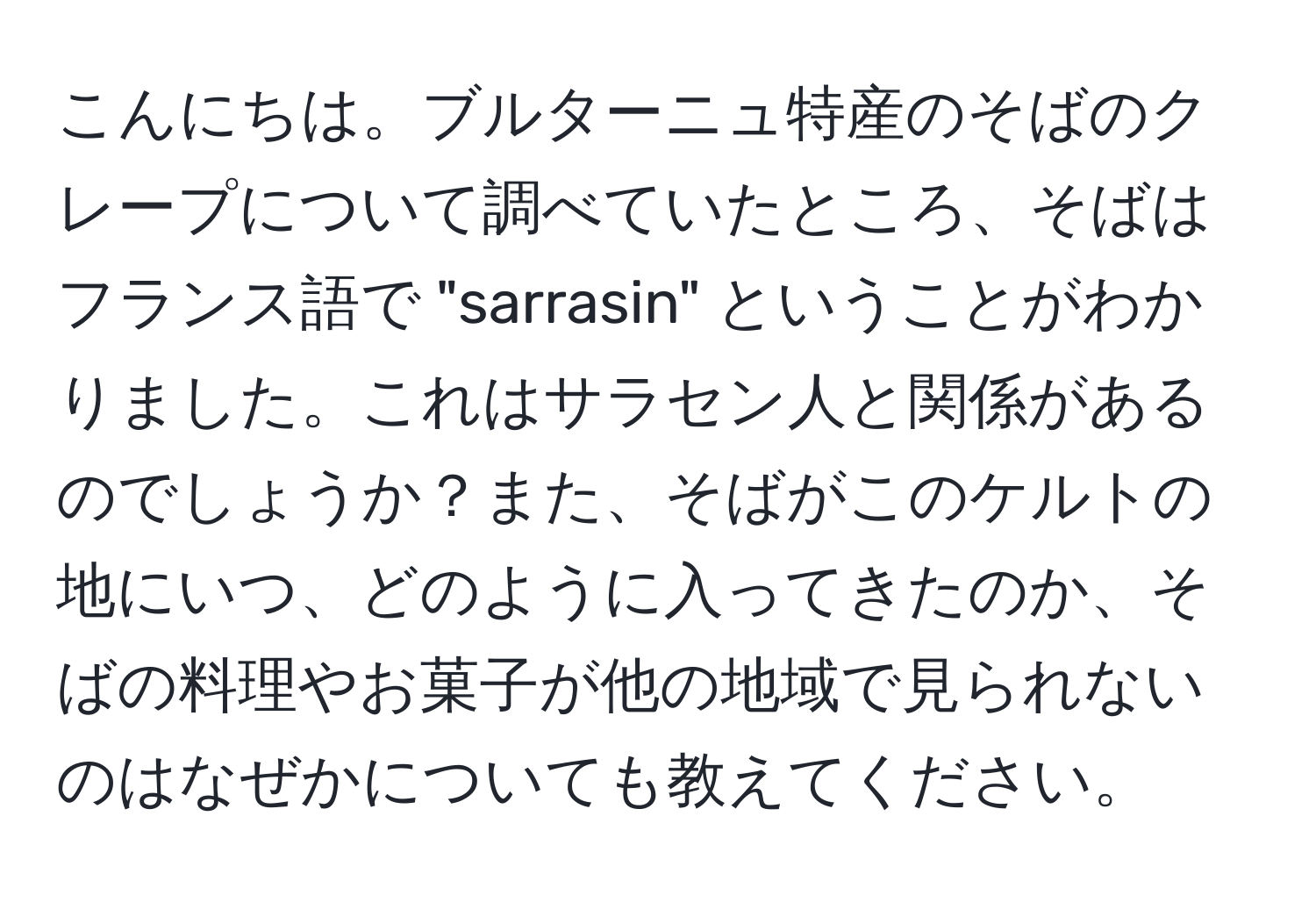 こんにちは。ブルターニュ特産のそばのクレープについて調べていたところ、そばはフランス語で "sarrasin" ということがわかりました。これはサラセン人と関係があるのでしょうか？また、そばがこのケルトの地にいつ、どのように入ってきたのか、そばの料理やお菓子が他の地域で見られないのはなぜかについても教えてください。