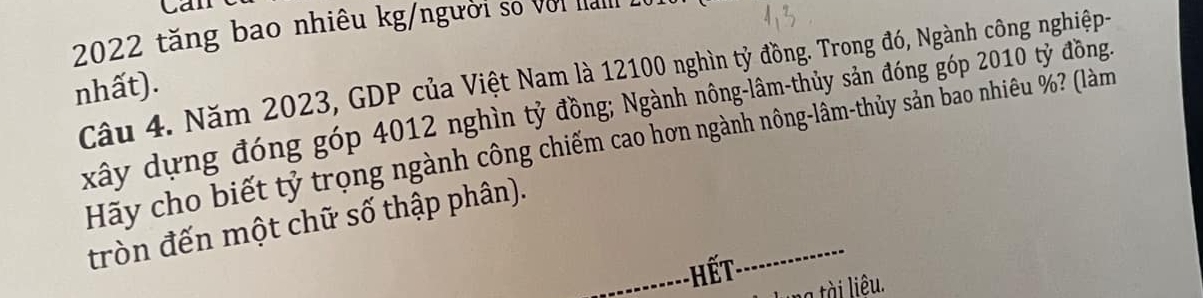 can
2022 tăng bao nhiêu kg/người số với la I 
Câu 4. Năm 2023, GDP của Việt Nam là 12100 nghìn tỷ đồng. Trong đó, Ngành công nghiệp- 
nhất). 
xây dựng đóng góp 4012 nghìn tỷ đồng; Ngành nông-lâm-thủy sản đóng góp 2010 tỷ đồng. 
Hãy cho biết tỷ trọng ngành công chiếm cao hơn ngành nông-lâm-thủy sản bao nhiêu %? (làm 
tròn đến một chữ số thập phân). 
a tài liêu.