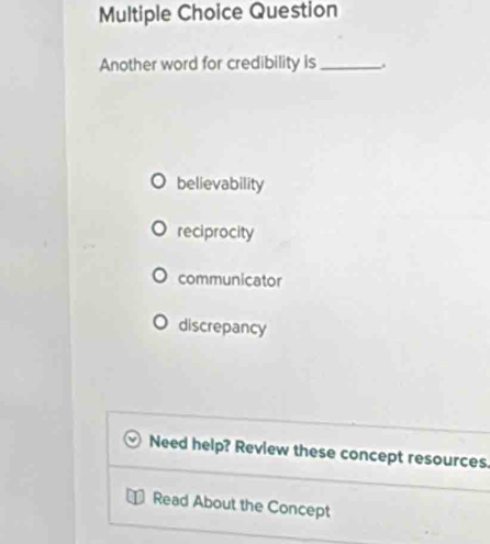 Question
Another word for credibility is_
believability
reciprocity
communicator
discrepancy
Need help? Review these concept resources.
Read About the Concept