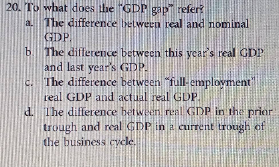 To what does the “GDP gap” refer?
a. The difference between real and nominal
GDP.
b. The difference between this year's real GDP
and last year’s GDP.
c. The difference between “full-employment”
real GDP and actual real GDP.
d. The difference between real GDP in the prior
trough and real GDP in a current trough of
the business cycle.