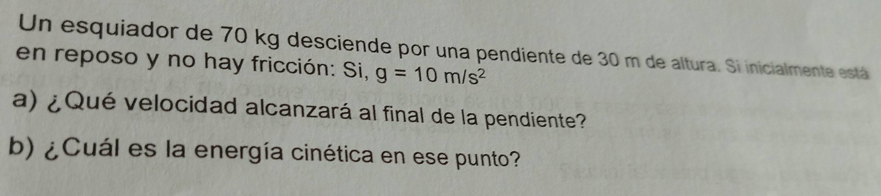 Un esquiador de 70 kg desciende por una pendiente de 30 m de altura. Si inicialmente está 
en reposo y no hay fricción: Si, g=10m/s^2
a) ¿ Qué velocidad alcanzará al final de la pendiente? 
b) ¿Cuál es la energía cinética en ese punto?