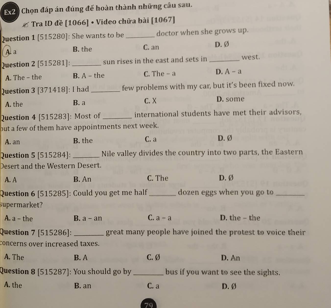 Ex2 0 Chọn đáp án đúng để hoàn thành những câu sau.
Tra ID đề [1066] • Video chữa bài [1067]
Question 1 [515280]: She wants to be doctor when she grows up.
A. a B. the C. an
D. Ø
Question 2 [515281]: _sun rises in the east and sets in _west.
D./ -2
A. The - the B. A - the C. The - a 1
Question 3 [371418]: I had _few problems with my car, but it’s been fixed now.
A. the B. a
C. X D. some
Question 4 [515283]: Most of _international students have met their advisors,
but a few of them have appointments next week.
A. an B. the C. a
D. Ø
Question 5 [515284]: _Nile valley divides the country into two parts, the Eastern
Desert and the Western Desert.
A. A B. An C. The D. Ø
Question 6 [ 515285] : Could you get me half _dozen eggs when you go to_
supermarket?
C.
A. a - the B. a-an a-a D. the - the
Question 7 [515286]: _great many people have joined the protest to voice their
concerns over increased taxes.
A. The B. A C. Ø D. An
Question 8[515287] : You should go by _bus if you want to see the sights.
A. the B. an C. a D.Ø
79