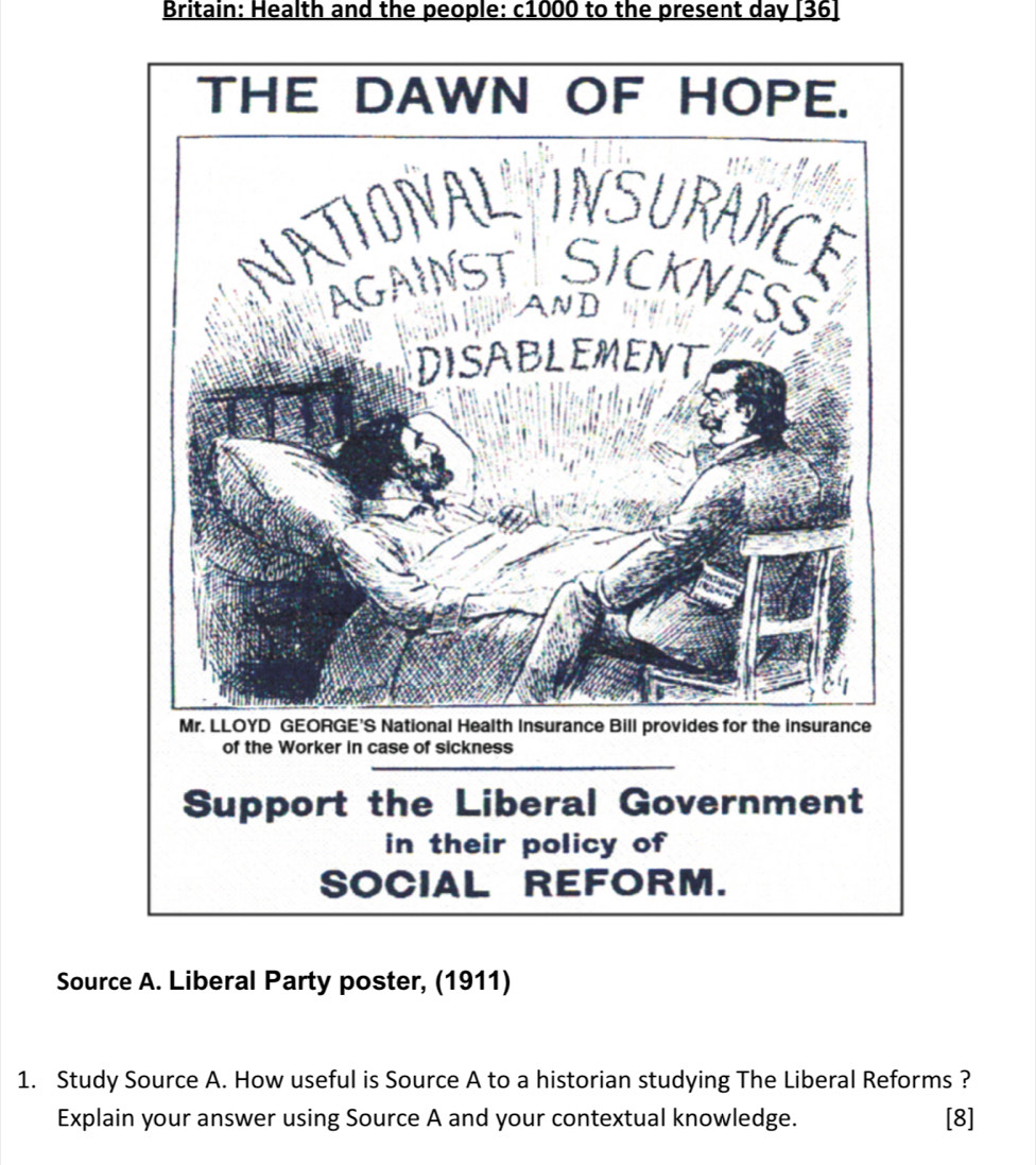 Britain: Health and the people: c1000 to the present day [36] 
of the Worker in case of sickness 
Support the Liberal Government 
in their policy of 
SOCIAL REFORM. 
Source A. Liberal Party poster, (1911) 
1. Study Source A. How useful is Source A to a historian studying The Liberal Reforms ? 
Explain your answer using Source A and your contextual knowledge. [8]