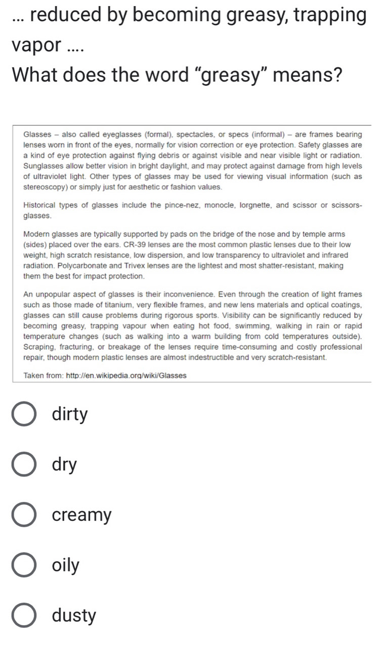 ... reduced by becoming greasy, trapping
vapor ....
What does the word “greasy” means?
Glasses - also called eyeglasses (formal), spectacles, or specs (informal) - are frames bearing
lenses worn in front of the eyes, normally for vision correction or eye protection. Safety glasses are
a kind of eye protection against flying debris or against visible and near visible light or radiation.
Sunglasses allow better vision in bright daylight, and may protect against damage from high levels
of ultraviolet light. Other types of glasses may be used for viewing visual information (such as
stereoscopy) or simply just for aesthetic or fashion values.
Historical types of glasses include the pince-nez, monocle, lorgnette, and scissor or scissors-
glasses.
Modern glasses are typically supported by pads on the bridge of the nose and by temple arms
(sides) placed over the ears. CR-39 lenses are the most common plastic lenses due to their low
weight, high scratch resistance, low dispersion, and low transparency to ultraviolet and infrared
radiation. Polycarbonate and Trivex lenses are the lightest and most shatter-resistant, making
them the best for impact protection.
An unpopular aspect of glasses is their inconvenience. Even through the creation of light frames
such as those made of titanium, very flexible frames, and new lens materials and optical coatings,
glasses can still cause problems during rigorous sports. Visibility can be significantly reduced by
becoming greasy, trapping vapour when eating hot food, swimming, walking in rain or rapid
temperature changes (such as walking into a warm building from cold temperatures outside).
Scraping, fracturing, or breakage of the lenses require time-consuming and costly professional
repair, though modern plastic lenses are almost indestructible and very scratch-resistant.
Taken from: http://en.wikipedia.orq/wiki/Glasses
dirty
dry
creamy
oily
dusty