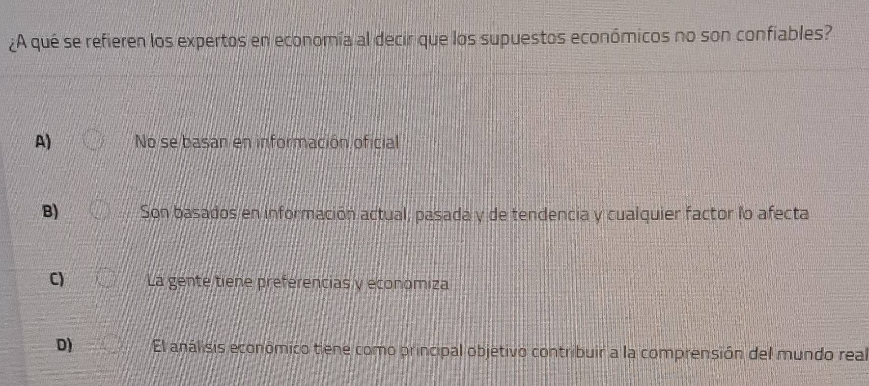 ¿A qué se refieren los expertos en economía al decir que los supuestos económicos no son confiables?
A) No se basan en información oficial
B) Son basados en información actual, pasada y de tendencia y cualquier factor lo afecta
C) La gente tiene preferencias y economiza
D)
El análisis económico tiene como principal objetivo contribuir a la comprensión del mundo real