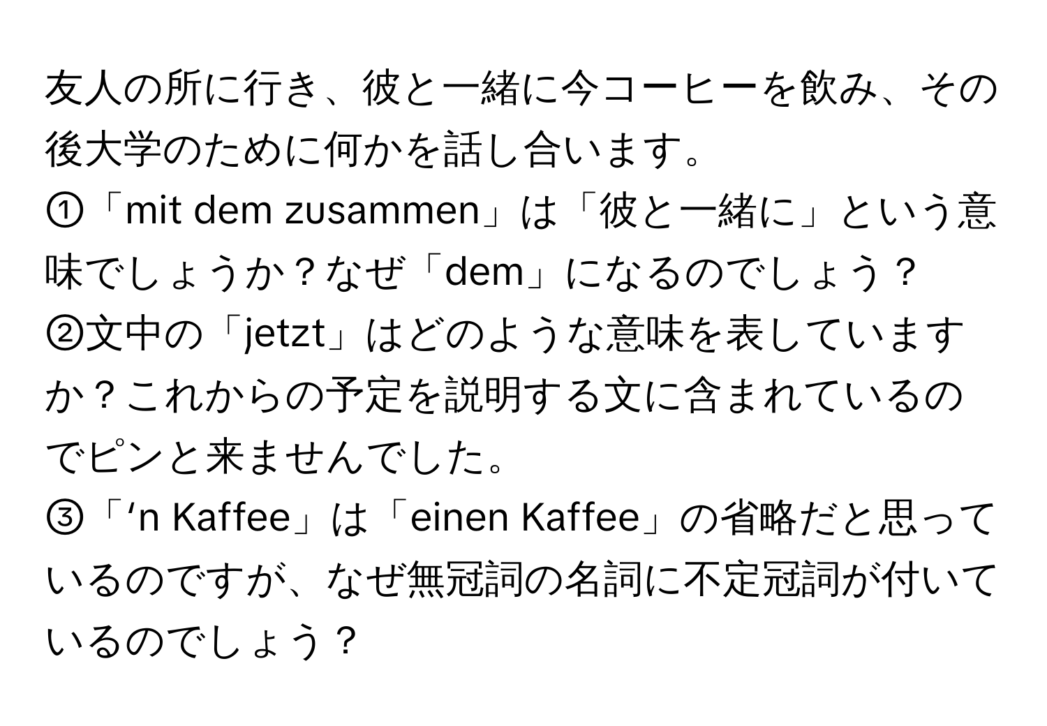 友人の所に行き、彼と一緒に今コーヒーを飲み、その後大学のために何かを話し合います。  
①「mit dem zusammen」は「彼と一緒に」という意味でしょうか？なぜ「dem」になるのでしょう？  
②文中の「jetzt」はどのような意味を表していますか？これからの予定を説明する文に含まれているのでピンと来ませんでした。  
③「‘n Kaffee」は「einen Kaffee」の省略だと思っているのですが、なぜ無冠詞の名詞に不定冠詞が付いているのでしょう？