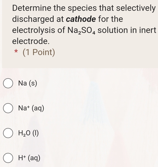 Determine the species that selectively
discharged at cathode for the
electrolysis of Na_2SO_4 solution in inert
electrode.
|z (1 Point)
Na (s)
Na^+(aq)
H_2O(l)
H^+(aq)