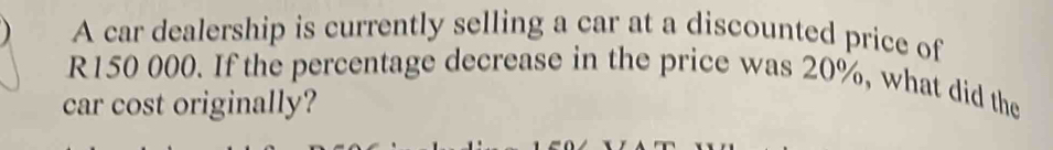 A car dealership is currently selling a car at a discounted price of
R150 000. If the percentage decrease in the price was 20%, what did the 
car cost originally?