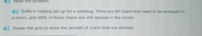 Read the problem. 
Sofia is helping set up for a wedding. There are 80 chairs that need to be arranged in 
a room, and 60% of those chairs are still stacked in the corner. 
Shade the grid to show the percent of chairs that are stacked.