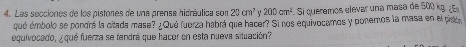 Las secciones de los pistones de una prensa hidráulica son 20cm^2 y 200cm^2. Si queremos elevar una masa de 500 kg. ¿ 
qué émbolo se pondrá la citada masa? ¿Qué fuerza habrá que hacer? Si nos equivocamos y ponemos la masa en el pistón 
equivocado, ¿qué fuerza se tendrá que hacer en esta nueva situación?