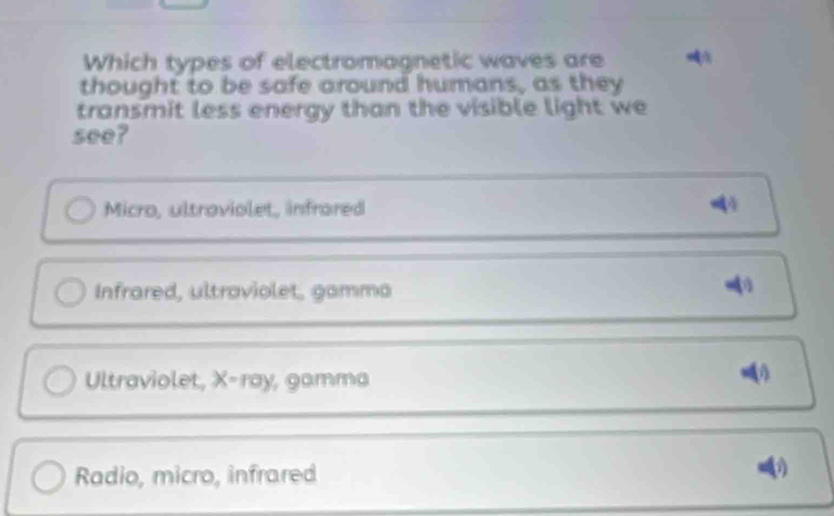 Which types of electromagnetic waves are
thought to be safe around humans, as they
transmit less energy than the visible light we
see?
Micro, ultroviolet, infrared
Infrared, ultraviolet, gamma
Ultraviolet, X -ray, gamma
Radio, micro, infrared