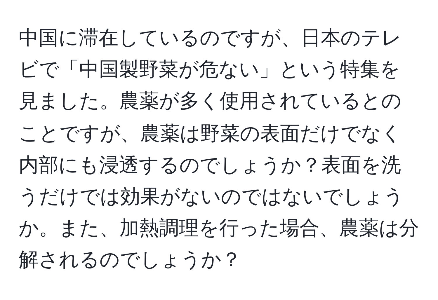 中国に滞在しているのですが、日本のテレビで「中国製野菜が危ない」という特集を見ました。農薬が多く使用されているとのことですが、農薬は野菜の表面だけでなく内部にも浸透するのでしょうか？表面を洗うだけでは効果がないのではないでしょうか。また、加熱調理を行った場合、農薬は分解されるのでしょうか？