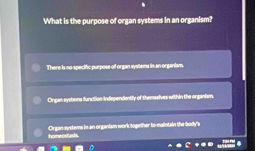 What is the purpose of organ systems in an organism?
There is no specific purpose of organ systems in an organism.
Organ systems function independently of themselves within the organism.
Organ systems in an organism work together to maintain the body's
homeostasis.
7:34 PM
11/13/2024