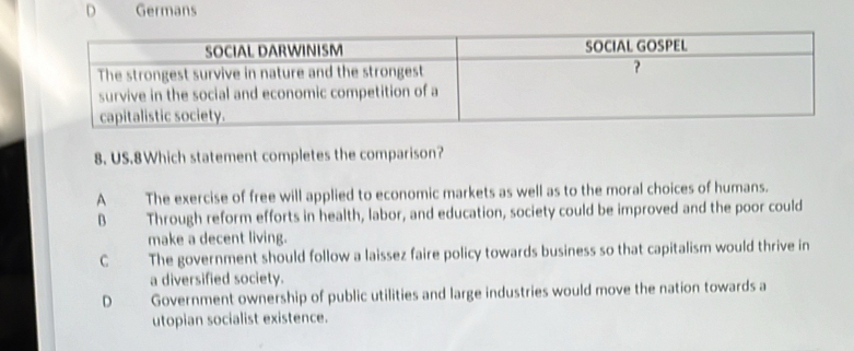 Germans
8. US.8Which statement completes the comparison?
A The exercise of free will applied to economic markets as well as to the moral choices of humans.
B Through reform efforts in health, labor, and education, society could be improved and the poor could
make a decent living.
C The government should follow a laissez faire policy towards business so that capitalism would thrive in
a diversified society.
D Government ownership of public utilities and large industries would move the nation towards a
utopian socialist existence.