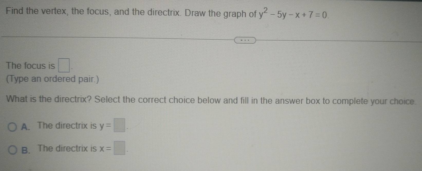 Find the vertex, the focus, and the directrix. Draw the graph of y^2-5y-x+7=0. 
The focus is □. 
(Type an ordered pair.)
What is the directrix? Select the correct choice below and fill in the answer box to complete your choice.
A. The directrix is y=□.
B. The directrix is x=□.