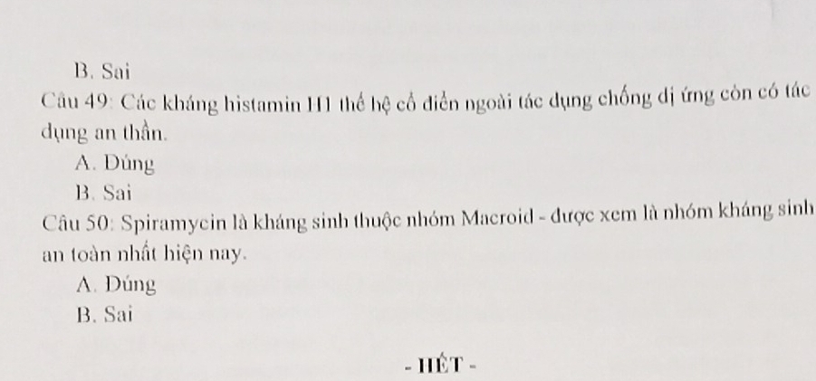 B. Sai
Câu 49: Các kháng histamin H1 thể hệ cổ điển ngoài tác dụng chống dị ứng còn có tác
dụng an thần.
A. Dúng
B. Sai
Câu 50: Spiramycin là kháng sinh thuộc nhóm Macroid - được xem là nhóm kháng sinh
an toàn nhất hiện nay.
A. Dúng
B. Sai
- HÊT -