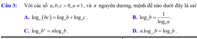 Với c dot ac shat o a, b, c>0, a!= 1 , và n nguyên dương, mệnh đề nào dưới đây là sai'
A. log _a(bc)=log _ab+log _ac. B. log _ab=frac 1log _ba.
C. log _ab^n=nlog _ab. D. n.log _a^nb=log _ab.