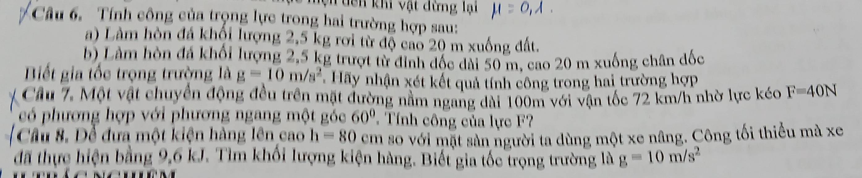 Vi dên khi vật dừng lại 
Câu 6. Tính công của trọng lực trong hai trường hợp sau: 
a) Làm hòn đá khối lượng 2,5 kg rơi từ độ cao 20 m xuống đất. 
b) Làm hòn đá khối lượng 2,5 kg trượt từ đỉnh đốc dài 50 m, cao 20 m xuống chân đốc 
Biết gia tốc trọng trường là g=10m/s^2 Hãy nhận xét kết quả tính công trong hai trường hợp 
Cầu 7. Một vật chuyển động đều trên mặt đường nằm ngang dài 100m với vận tốc 72 km/h nhờ lực kéo F=40N
có phương hợp với phương ngang một góc 60° Tính công của lực F? 
Cầu 8. Để đưa một kiện hàng lên cao h=80 cem so với mặt sản người ta dùng một xe nâng. Công tối thiểu mà xe 
đã thực hiện bằng 9,6 kJ. Tìm khối lượng kiện hàng. Biết gia tốc trọng trường là g=10m/s^2