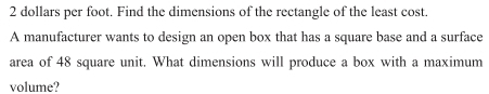 2 dollars per foot. Find the dimensions of the rectangle of the least cost. 
A manufacturer wants to design an open box that has a square base and a surface 
area of 48 square unit. What dimensions will produce a box with a maximum 
volume?