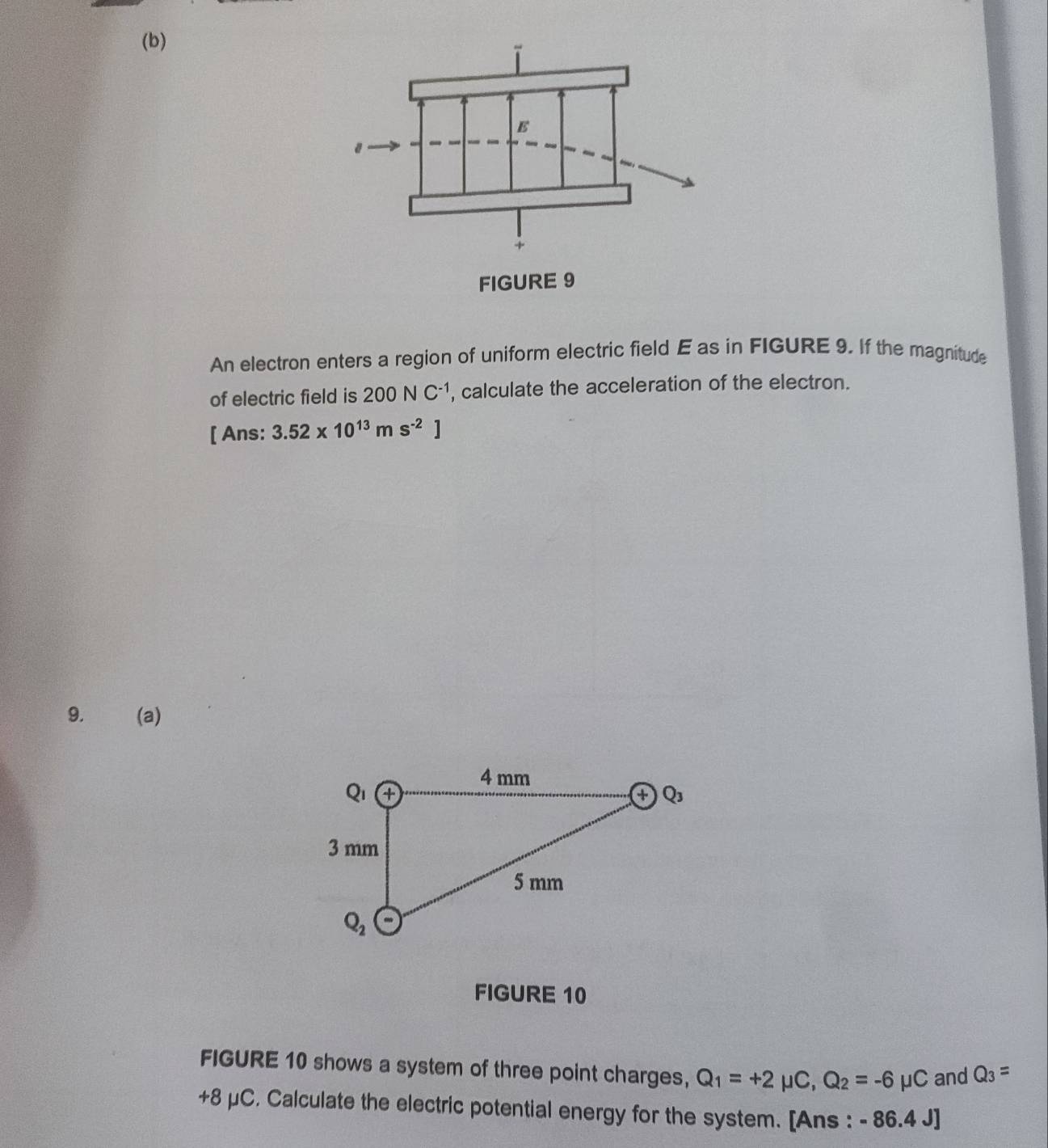 An electron enters a region of uniform electric field E as in FIGURE 9. If the magnitude
of electric field is 200NC^(-1) , calculate the acceleration of the electron.
[ Ans: 3.52* 10^(13)ms^(-2)]
9. (a)
FIGURE 10
FIGURE 10 shows a system of three point charges, Q_1=+2mu C,Q_2=-6mu C and Q_3=
+8 μC. Calculate the electric potential energy for the system. [Ans : - 86.4 J]