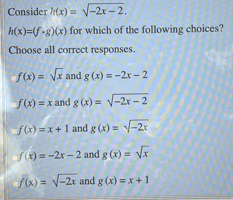 Consider h(x)=sqrt(-2x-2).
h(x)=(fcirc g)(x) for which of the following choices?
Choose all correct responses.
f(x)=sqrt(x) and g(x)=-2x-2
f(x)=x and g(x)=sqrt(-2x-2)
f(x)=x+1 and g(x)=sqrt(-2x)
f(x)=-2x-2 and g(x)=sqrt(x)
f(x)=sqrt(-2x) and g(x)=x+1