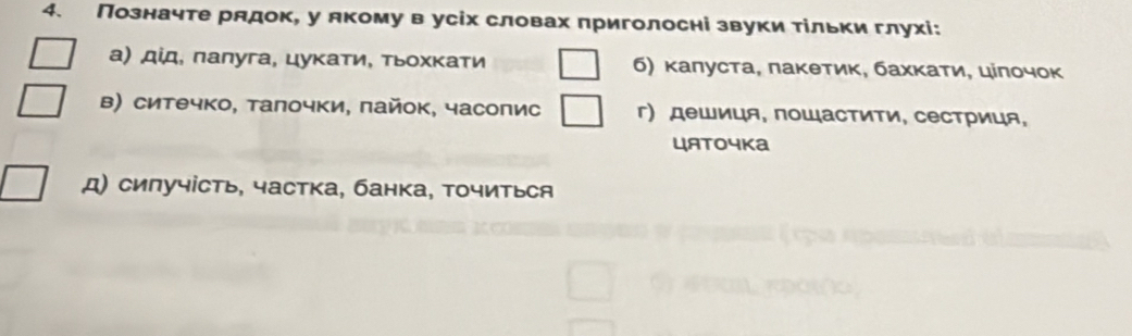 Позначте рлдок, у лкомув усіх словах приголосні звуки тίльки глухі: 
а) дίд, πалуга, цуκаτи, тьοхκати б) κалуста, πаκетиκ, бахκаτи, цілοчοκ 
в) ситечко, талочки, пайок, часопис г) дешиця, поШастити, сестриця, 
цATочKа 
д) сипучість, частка, банка, точиться