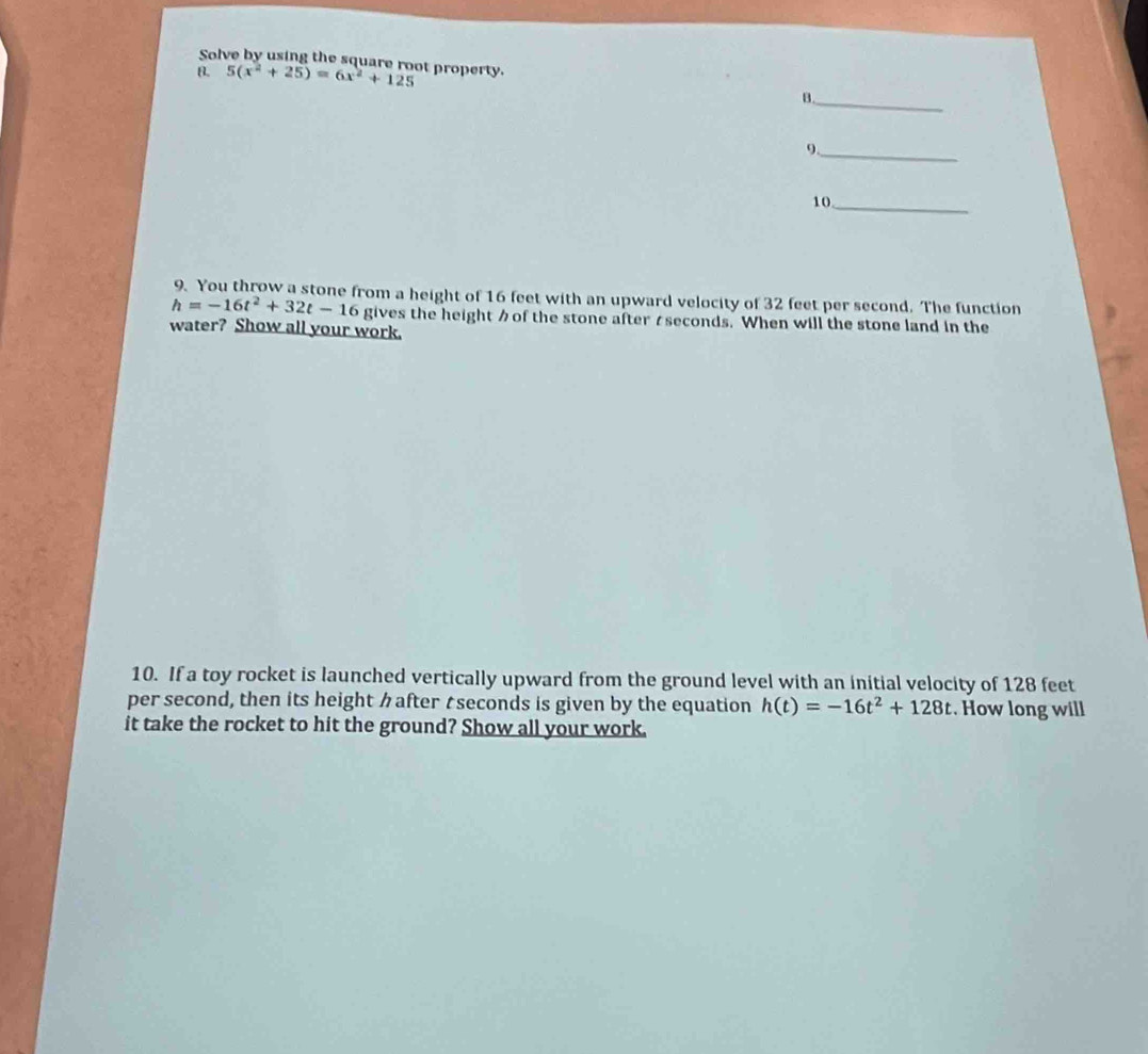 Solve by using the square root property. 
B. 5(x^2+25)=6x^2+125
_ 
B. 
9._ 
10_ 
9. You throw a stone from a height of 16 feet with an upward velocity of 32 feet per second. The function
h=-16t^2+32t-16 gives the height of the stone afterseconds. When will the stone land in the 
water? Show all your work. 
10. If a toy rocket is launched vertically upward from the ground level with an initial velocity of 128 feet
per second, then its height クafter tseconds is given by the equation h(t)=-16t^2+128t. How long will 
it take the rocket to hit the ground? Show all your work.