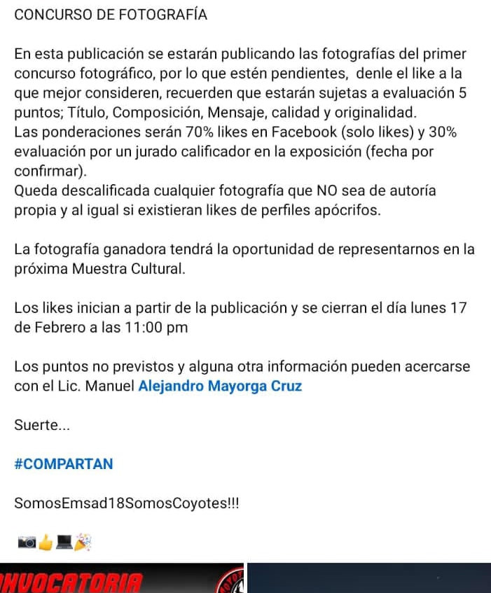 CONCURSO DE FOTOGRAFÍA 
En esta publicación se estarán publicando las fotografías del primer 
concurso fotográfico, por lo que estén pendientes, denle el like a la 
que mejor consideren, recuerden que estarán sujetas a evaluación 5 
puntos; Título, Composición, Mensaje, calidad y originalidad. 
Las ponderaciones serán 70% likes en Facebook (solo likes) y 30%
evaluación por un jurado calificador en la exposición (fecha por 
confirmar). 
Queda descalificada cualquier fotografía que NO sea de autoría 
propia y al igual si existieran likes de perfiles apócrifos. 
La fotografía ganadora tendrá la oportunidad de representarnos en la 
próxima Muestra Cultural. 
Los likes inician a partir de la publicación y se cierran el día lunes 17 
de Febrero a las 11:00 pm 
Los puntos no previstos y alguna otra información pueden acercarse 
con el Lic. Manuel Alejandro Mayorga Cruz 
Suerte... 
#COMPARTAN 
SomosEmsad18SomosCoyotes!!! 
a