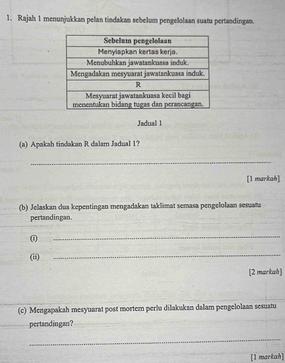 Rajah 1 menunjukkan pelan tindakan sebelum pengelolaan suatu pertandingan. 
Jadual 1 
(a) Apakah tindakan R dalam Jadual 1? 
_ 
[1 markah] 
(b) Jelaskan dua kepentingan mengadakan taklimat semasa pengelolaan sesuatu 
pertandingan. 
(i) 
_ 
(ii) 
_ 
[2 markah] 
(c) Mengapakah mesyuarat post mortem perlu dilakukan dalam pengelolaan sesuatu 
pertandingan? 
_ 
[1 markah]