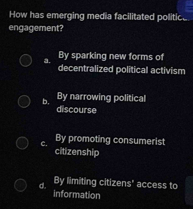 How has emerging media facilitated politice
engagement?
a. By sparking new forms of
decentralized political activism
b. By narrowing political
discourse
C. By promoting consumerist
citizenship
d. By limiting citizens' access to
information