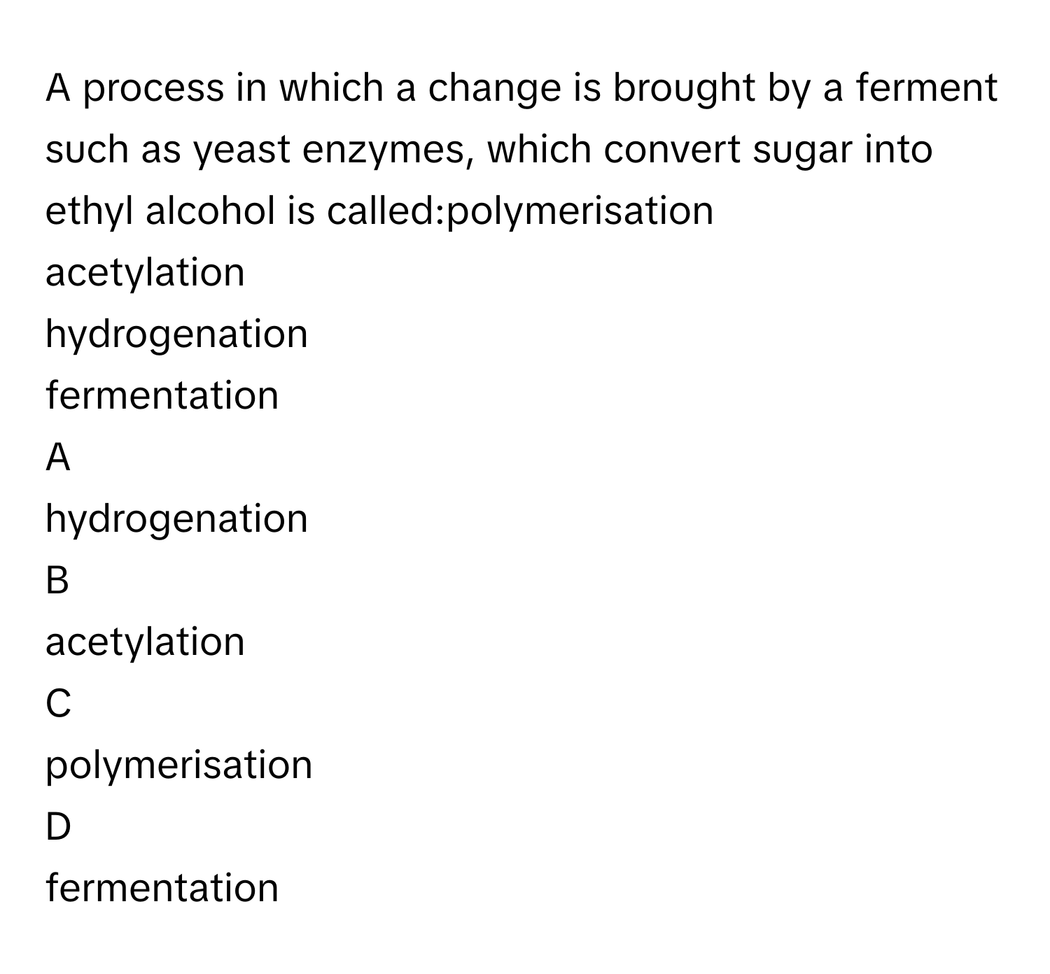 A process in which a change is brought by a ferment such as yeast enzymes, which convert sugar into ethyl alcohol is called:polymerisation
acetylation
hydrogenation
fermentation

A  
hydrogenation 


B  
acetylation 


C  
polymerisation 


D  
fermentation