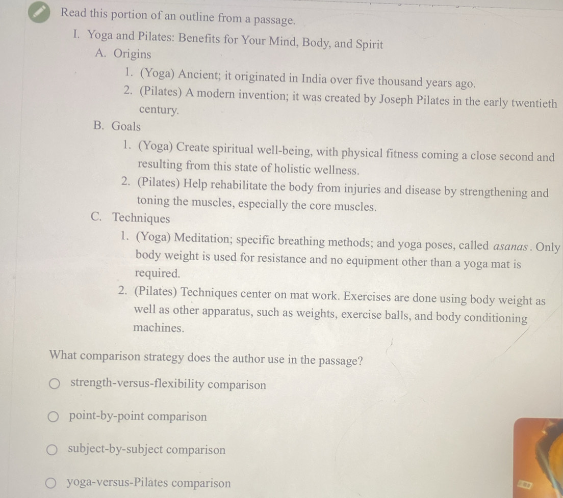 Read this portion of an outline from a passage.
I. Yoga and Pilates: Benefits for Your Mind, Body, and Spirit
A. Origins
1. (Yoga) Ancient; it originated in India over five thousand years ago.
2. (Pilates) A modern invention; it was created by Joseph Pilates in the early twentieth
century.
B. Goals
1. (Yoga) Create spiritual well-being, with physical fitness coming a close second and
resulting from this state of holistic wellness.
2. (Pilates) Help rehabilitate the body from injuries and disease by strengthening and
toning the muscles, especially the core muscles.
C. Techniques
1. (Yoga) Meditation; specific breathing methods; and yoga poses, called asanas . Only
body weight is used for resistance and no equipment other than a yoga mat is
required.
2. (Pilates) Techniques center on mat work. Exercises are done using body weight as
well as other apparatus, such as weights, exercise balls, and body conditioning
machines.
What comparison strategy does the author use in the passage?
strength-versus-flexibility comparison
point-by-point comparison
subject-by-subject comparison
yoga-versus-Pilates comparison