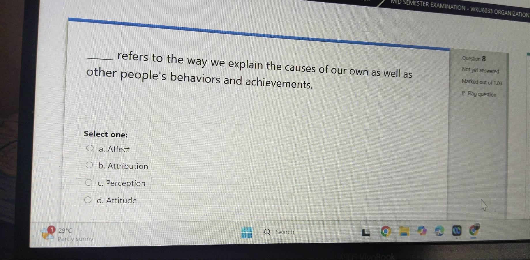 MID SEMESTER EXAMINATION - WKU6033 ORGANIZATION
Question 8
_refers to the way we explain the causes of our own as well as
Not yet answered
other people's behaviors and achievements. ₹Flag question
Marked out of 1.00
Select one:
a. Affect
b. Attribution
c. Perception
d. Attitude
29°C Search
Partly sunny