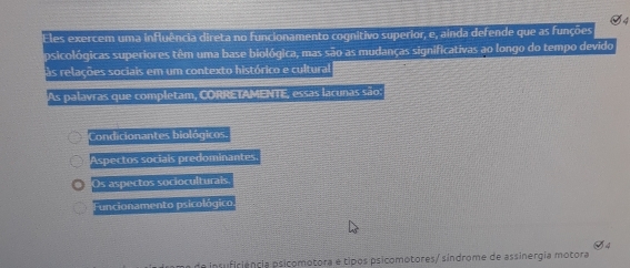 les exercem uma influência direta no funcionamento cognitivo superior, e, ainda defende que as funções
psicológicas superiores têm uma base biológica, mas são as mudanças significativas ao longo do tempo devido
as relações sociais em um contexto histórico e cultural
As palavras que completam, CORRETAMENTE, essas lacunas são:
Condicionantes biológicos.
Aspectos sociais predominantes
Os aspectos socioculturais
Funcionamento psicológico.
de insuficiência psicomotora e tipos psicomotores/ síndrome de assinergia motora