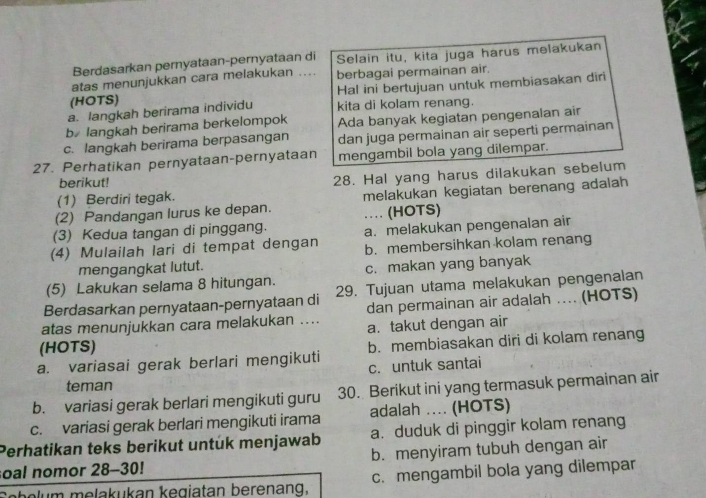 Berdasarkan pernyataan-pernyataan di Selain itu, kita juga harus melakukan
atas menunjukkan cara melakukan .... berbagai permainan air.
(HOTS) Hal ini bertujuan untuk membiasakan diri
a. langkah berirama individu
kita di kolam renang.
b langkah berirama berkelompok Ada banyak kegiatan pengenalan air
c. langkah berirama berpasangan dan juga permainan air seperti permainan
27. Perhatikan pernyataan-pernyataan mengambil bola yang dilempar.
berikut!
28. Hal yang harus dilakukan sebelum
(1) Berdiri tegak.
melakukan kegiatan berenang adalah 
(2) Pandangan lurus ke depan.
… (HOTS)
(3) Kedua tangan di pinggang.
a. melakukan pengenalan air
(4) Mulailah lari di tempat dengan b. membersihkan kolam renang
mengangkat lutut.
c. makan yang banyak
(5) Lakukan selama 8 hitungan.
Berdasarkan pernyataan-pernyataan di 29. Tujuan utama melakukan pengenalan
dan permainan air adalah .... (HOTS)
atas menunjukkan cara melakukan ....
a. takut dengan air
(HOTS)
a. variasai gerak berlari mengikuti b. membiasakan diri di kolam renang
c. untuk santai
teman
b. variasi gerak berlari mengikuti guru 30. Berikut ini yang termasuk permainan air
c. variasi gerak berlari mengikuti irama adalah ... (HOTS)
Perhatikan teks berikut untuk menjawab a. duduk di pinggir kolam renang
soal nomor 28-30! b. menyiram tubuh dengan air
Sehelum melakukan kegiatan berenang, c. mengambil bola yang dilempar