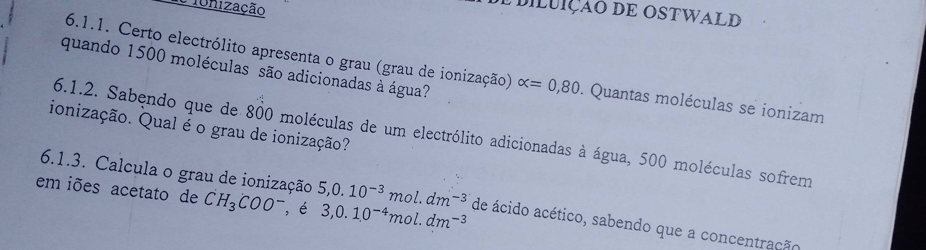 Tonização 
e diluição DE ostwald 
quando 1500 moléculas são adicionadas à água? 
6.1.1. Certo electrólito apresenta o grau (grau de ionização) alpha =0,80. Quantas moléculas se ionizam 
ionização. Qual é o grau de ionização? 
6.1.2. Sabęndo que de 800 moléculas de um electrólito adicionadas à água, 500 moléculas sofrem 
em iões acetato de CH_3COO^- , é 3,0.1, 0^(-4)mol.dm^(-3)
6.1.3. Calcula o grau de ionização 5, 0.10^(-3) mol. dm -3 de ácido acético, sabendo que a concentração