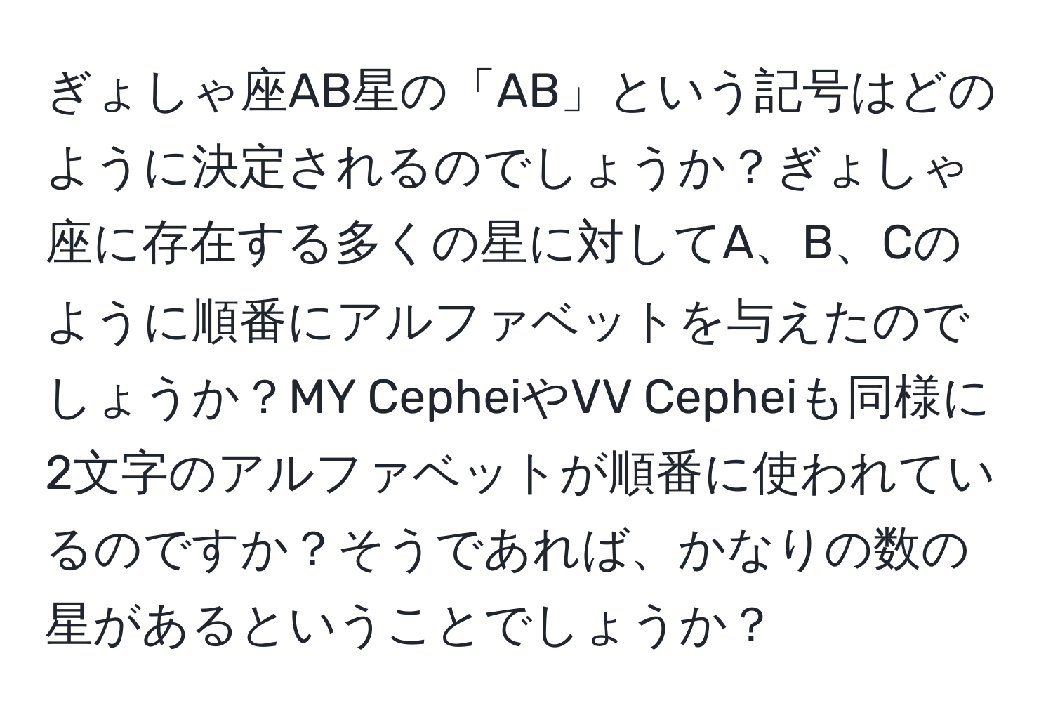 ぎょしゃ座AB星の「AB」という記号はどのように決定されるのでしょうか？ぎょしゃ座に存在する多くの星に対してA、B、Cのように順番にアルファベットを与えたのでしょうか？MY CepheiやVV Cepheiも同様に2文字のアルファベットが順番に使われているのですか？そうであれば、かなりの数の星があるということでしょうか？