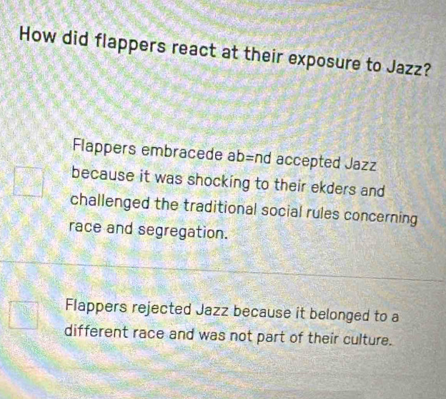 How did flappers react at their exposure to Jazz?
Flappers embracede ab=nd accepted Jazz
because it was shocking to their ekders and
challenged the traditional social rules concerning
race and segregation.
Flappers rejected Jazz because it belonged to a
different race and was not part of their culture.