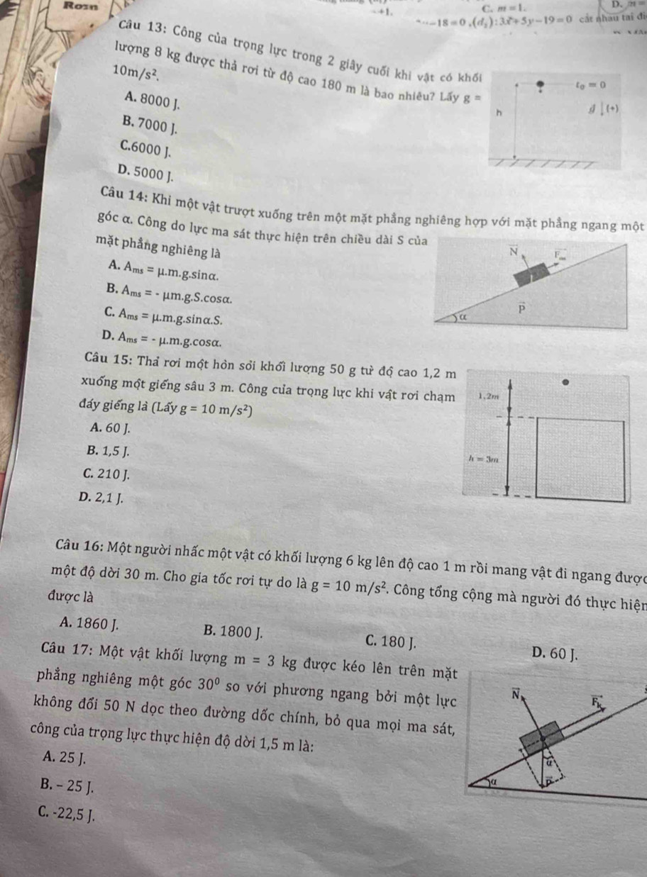 Rozn
C. m=1. D、 21 =
18=0,(d_2):3x^2+5y-19=0 cất nhau tai đi
A
Câu 13: Công của trọng lực trong 2 giây cuối khi vật có khố |(+)
10m/s^2.
lượng 8 kg được thả rơi từ độ cao 180 m là bao nhiều? Lấy g=
t_0=0
A. 8000 J.
h
B. 7000 J.
C.6000 J.
D. 5000 J.
Câu 14: Khi một vật trượt xuống trên một mặt phẳng nghiêng hợp với mặt phẳng ngang một
góc α. Công do lực ma sát thực hiện trên chiều dài S của N F
mặt phẳng nghiêng là
A. A_ms= μ.m.g.sinα.
B. A_ms=- μm · g.S.cos alpha .
C. A_ms=mu .m.g.sin alpha .S.
) “
D. A_ms=-mu .m.g.cos alpha .
Câu 15: Thả rơi một hòn sổi khổi lượng 50 g tư độ cao 1,2 m
xuống một giếng sâu 3 m. Công cưa trọng lực khi vật rơi chạm 1,2m
đáy giếng là (Lấy g=10m/s^2)
A. 60 J.
B. 1,5 J.
h=3m
C. 210 J.
D. 2,1 J.
Câu 16: Một người nhấc một vật có khối lượng 6 kg lên độ cao 1 m rồi mang vật đi ngang được
một độ dời 30 m. Cho gia tốc rơi tự do là g=10m/s^2. Công tổng cộng mà người đó thực hiện
được là
A. 1860 J. B. 1800 J. C. 180 J. D. 60 J.
Câu 17: Một vật khối lượng m=3kg được kéo lên trên mặt
phẳng nghiêng một góc 30° so với phương ngang bởi một lực
không đối 50 N dọc theo đường dốc chính, bỏ qua mọi ma sát,
công của trọng lực thực hiện độ dời 1,5 m là:
A. 25 J.
B. - 25 J.
C. -22,5 J.