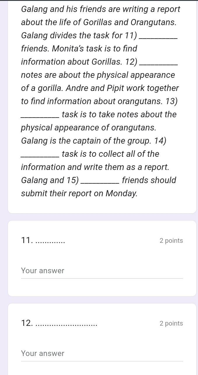 Galang and his friends are writing a report 
about the life of Gorillas and Orangutans. 
Galang divides the task for 11)_ 
friends. Monita's task is to find 
information about Gorillas. 12)_ 
notes are about the physical appearance 
of a gorilla. Andre and Pipit work together 
to find information about orangutans. 13) 
_task is to take notes about the 
physical appearance of orangutans. 
Galang is the captain of the group. 14) 
_task is to collect all of the 
information and write them as a report. 
Galang and 15) _friends should 
submit their report on Monday. 
11._ 2 points 
Your answer 
12. _2 points 
Your answer