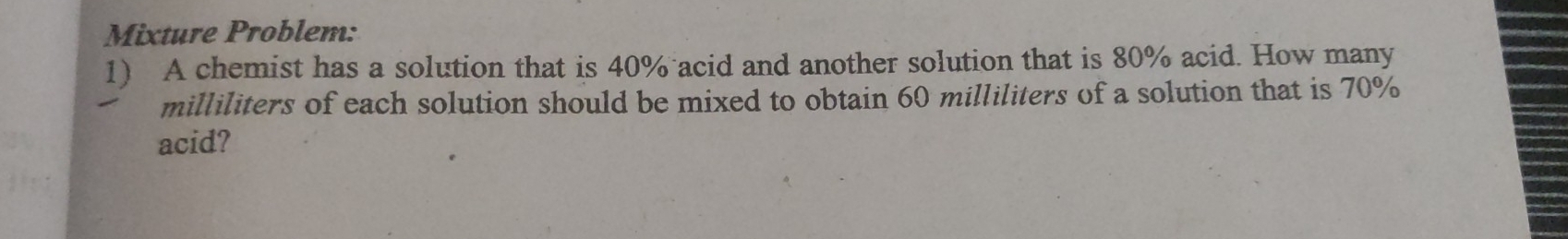 Mixture Problem: 
1) A chemist has a solution that is 40% acid and another solution that is 80% acid. How many
milliliters of each solution should be mixed to obtain 60 milliliters of a solution that is 70%
acid?