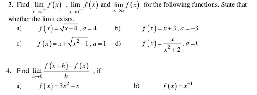 Find limlimits _xto a^+f(x), limlimits _xto a^-f(x) and limlimits _xto af(x) for the following functions. State that 
whether the limit exists. 
a) f(x)=sqrt(x-4), a=4 b) f(x)=x+3, a=-3
c) f(x)=x+sqrt(x^2-1), a=1 d) f(x)= x/x^2+2 , a=0
4. Find limlimits _hto 0 (f(x+h)-f(x))/h  , if 
a) f(x)=3x^2-x b) f(x)=x^(-1)