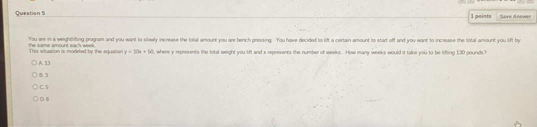 Save Answer
You are in a weightlifting program and you want to slowly increase the total amount you are bench pressing. You have decided to lift a certain amount to start off and you want to increase the total amount you lift by
the same amount each week.
This situation is modeled by the equation y=10x+50 , where y represents the total weight you lift and x represents the number of weeks. How many weeks would it take you to be lifting 130 pounds?
A. 13
B. 3
C. 5
D. 8