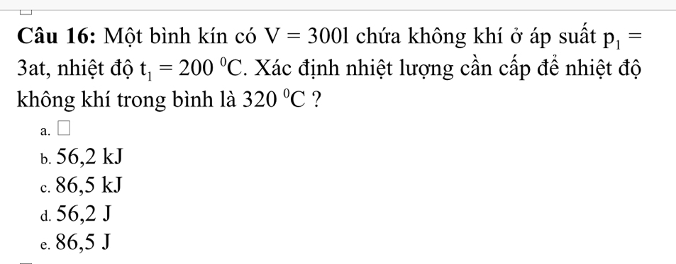 Một bình kín có V=3001 chứa không khí ở áp suất p_1=
3at, nhiệt độ t_1=200°C. Xác định nhiệt lượng cần cấp để nhiệt độ
không khí trong bình là 320°C ?
a. □
b. 56,2 kJ
c. 86,5 kJ
d. 56,2 J
e. 86,5 J