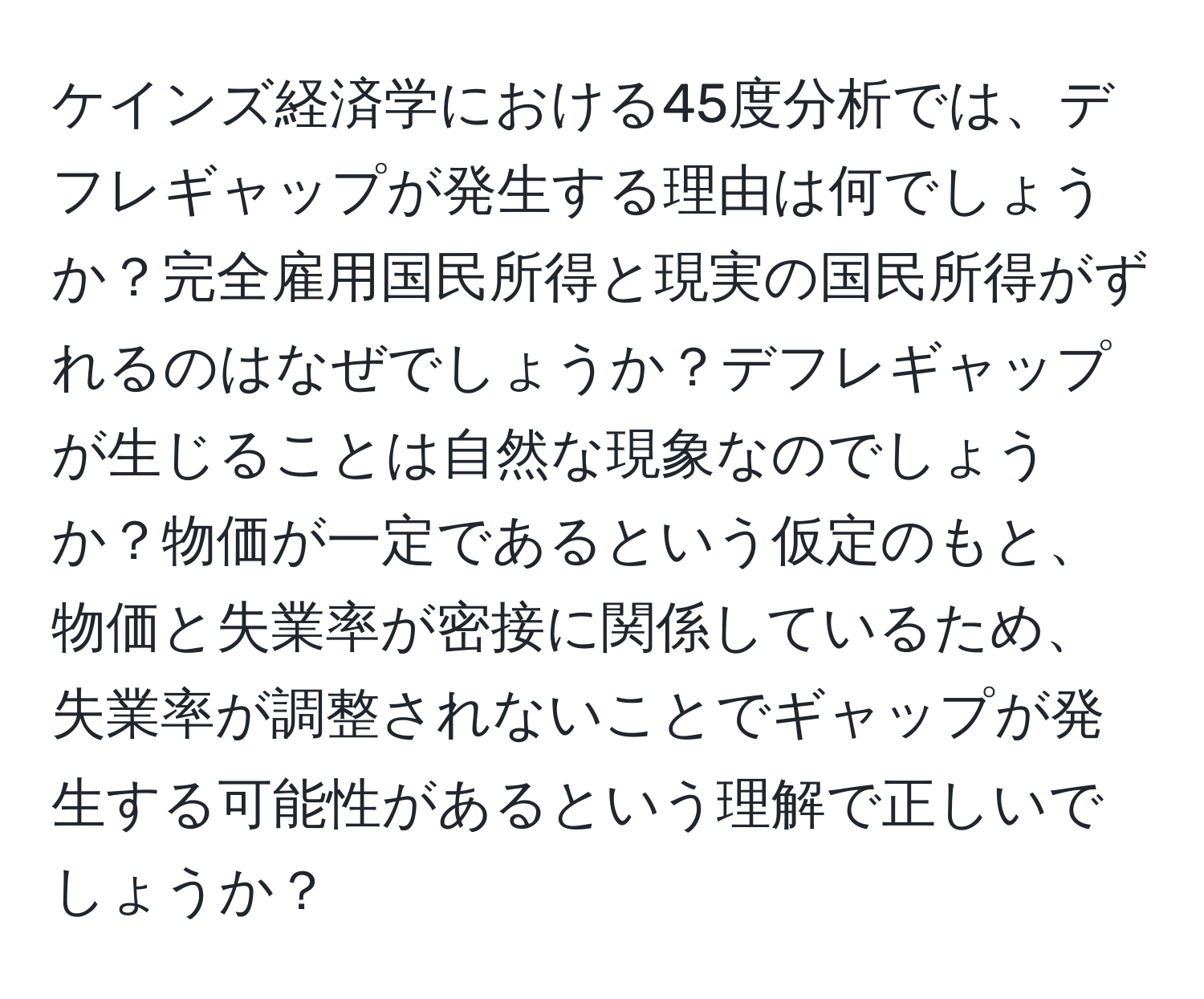 ケインズ経済学における45度分析では、デフレギャップが発生する理由は何でしょうか？完全雇用国民所得と現実の国民所得がずれるのはなぜでしょうか？デフレギャップが生じることは自然な現象なのでしょうか？物価が一定であるという仮定のもと、物価と失業率が密接に関係しているため、失業率が調整されないことでギャップが発生する可能性があるという理解で正しいでしょうか？